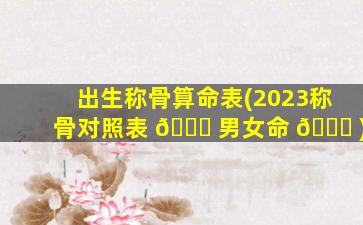 出生称骨算命表(2023称骨对照表 🐟 男女命 🐘 )